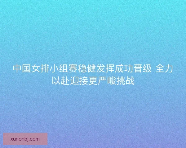 中国女排小组赛稳健发挥成功晋级 全力以赴迎接更严峻挑战